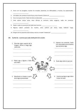 4. Pocos son los escogidos; muchos los iniciados; bastantes, los defraudados y muchos, los esperanzados.
_______________________
5. Uno bebió, dos comieron mucha fruta y tres se fueron a tomar sol. _______________________
6. Son el uno para el otro. Todo roto tiene un descosido. _______________________
7. Unos opinan ciertas cosas, otros afirman lo contrario, todos exageran, nadie me convence.
_______________________
8. Nada ni nadie lo convencerá de todas esas mentiras. _______________________
9. Algunos sabrán contestar los insultos, otros callarán por ahora, todos hablarán luego.
_______________________
10. Ninguno de los presentes abra la boca, esto es un asalto “intelectual”. _______________________
XIX. Escribe dos oraciones para cada clasificación de la oración:
3. Pídele algo a alguien, o dale
una orden.
.................................................
.................................................
.................................................
5. Manifiesta un deseo a partir
de la figura presentada.
.................................................
.................................................
.................................................
6. Intenta averiguar algo sobre
lo que vez aquí
..................................................
..................................................
..................................................
4. Duda algo sobre lo que vez.
.................................................
.................................................
.................................................
2. Expresa una emoción, hazlo
con intensidad, de tal manera
que exclames algo.
..................................................
..................................................
..................................................
1. Describe algún aspecto de la
imagen; afirma o niega algo
sobre ella.
.................................................
.................................................
.................................................
 