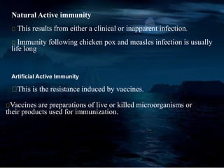 Natural Active immunity
This results from either a clinical or inapparent infection.
Immunity following chicken pox and measles infection is usually
life long
Artificial Active Immunity
This is the resistance induced by vaccines.
Vaccines are preparations of live or killed microorganisms or
their products used for immunization.
 