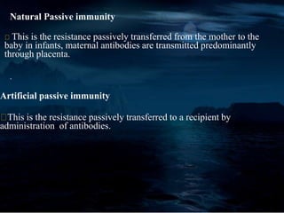 Natural Passive immunity
This is the resistance passively transferred from the mother to the
baby in infants, maternal antibodies are transmitted predominantly
through placenta.
.
Artificial passive immunity
This is the resistance passively transferred to a recipient by
administration of antibodies.
 