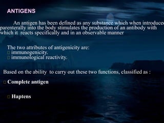 ANTIGENS
An antigen has been defined as any substance which when introduced
parenterally into the body stimulates the production of an antibody with
which it reacts specifically and in an observable manner
The two attributes of antigenicity are:
immunogenicity.
immunological reactivity.
Based on the ability to carry out these two functions, classified as :
Complete antigen
Haptens
 