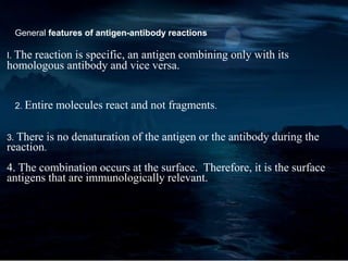General features of antigen-antibody reactions
I. The reaction is specific, an antigen combining only with its
homologous antibody and vice versa.
2. Entire molecules react and not fragments.
3. There is no denaturation of the antigen or the antibody during the
reaction.
4. The combination occurs at the surface. Therefore, it is the surface
antigens that are immunologically relevant.
 
