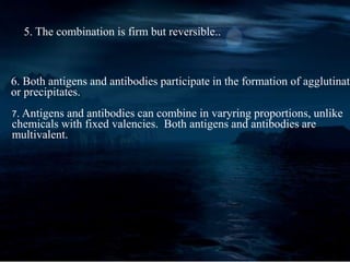 5. The combination is firm but reversible..
6. Both antigens and antibodies participate in the formation of agglutinate
or precipitates.
7. Antigens and antibodies can combine in varyring proportions, unlike
chemicals with fixed valencies. Both antigens and antibodies are
multivalent.
 