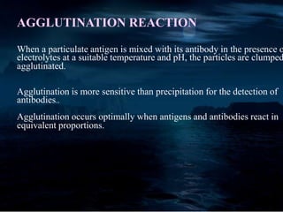 AGGLUTINATION REACTION
When a particulate antigen is mixed with its antibody in the presence o
electrolytes at a suitable temperature and pH, the particles are clumped
agglutinated.
Agglutination is more sensitive than precipitation for the detection of
antibodies..
Agglutination occurs optimally when antigens and antibodies react in
equivalent proportions.
 