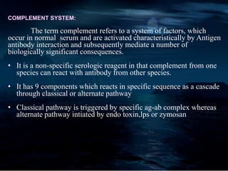 COMPLEMENT SYSTEM:
The term complement refers to a system of factors, which
occur in normal serum and are activated characteristically by Antigen
antibody interaction and subsequently mediate a number of
biologically significant consequences.
• It is a non-specific serologic reagent in that complement from one
species can react with antibody from other species.
• It has 9 components which reacts in specific sequence as a cascade
through classical or alternate pathway
• Classical pathway is triggered by specific ag-ab complex whereas
alternate pathway intiated by endo toxin,lps or zymosan
 
