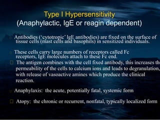 Type I Hypersensitivity
(Anaphylactic, IgE or reagin dependent)
Antibodies (‘cytotropic’ lgE antibodies) are fixed on the surface of
tissue cells (mast cells and basophils) in sensitized individuals.
These cells carry large numbers of receptors called Fc
receptors, IgE molecules attach to these Fc end.
The antigen combines with the cell fixed antibody, this increases the
permeability of the cells to calcium ions and leads to degranulation,
with release of vasoactive amines which produce the clinical
reaction.
Anaphylaxis: the acute, potentially fatal, systemic form
Atopy: the chronic or recurrent, nonfatal, typically localized form
 