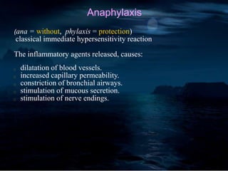Anaphylaxis
(ana = without, phylaxis = protection)
classical immediate hypersensitivity reaction
The inflammatory agents released, causes:
dilatation of blood vessels.
increased capillary permeability.
constriction of bronchial airways.
stimulation of mucous secretion.
stimulation of nerve endings.
 