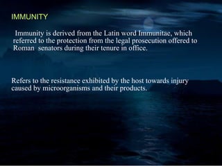 IMMUNITY
Immunity is derived from the Latin word Immunitae, which
referred to the protection from the legal prosecution offered to
Roman senators during their tenure in office.
Refers to the resistance exhibited by the host towards injury
caused by microorganisms and their products.
 