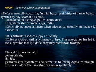 ATOPY: (out of place or strangeness)
Refer to naturally occurring familial hypersensitivities of human beings,
typified by hay fever and asthma.
Inhalants (for example, pollen, house dust)
Ingestants (for example, eggs, milk).
Generally not good antigens when injected parenterally but induce IgE
antibodies.
It is difficult to induce atopy artificially.
Often associated with a deficiency of IgA. This association has led to
the suggestion that IgA deficiency may predispose to atopy.
Clinical features includes:
conjunctivitis,
rhinitis,
gastrointestinal symptoms and dermatitis following exposure through
eyes, respiratory tract, intestine or skin, respectively.
 