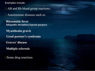 Examples include:
AB and Rh blood group reactions;
Autoimmune diseases such as:
Rheumatic fever
Idiopathic thrombocytopenia purpura
Myasthenia gravis
Good pasture's syndrome
Graves' disease
Multiple sclerosis
Some drug reactions
 