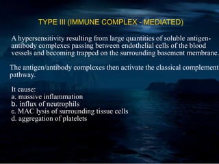 TYPE III (IMMUNE COMPLEX - MEDIATED)
A hypersensitivity resulting from large quantities of soluble antigen-
antibody complexes passing between endothelial cells of the blood
vessels and becoming trapped on the surrounding basement membrane.
The antigen/antibody complexes then activate the classical complement
pathway.
It cause:
a. massive inflammation
b. influx of neutrophils
c. MAC lysis of surrounding tissue cells
d. aggregation of platelets
 