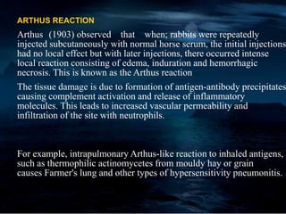 ARTHUS REACTION
Arthus (1903) observed that when; rabbits were repeatedly
injected subcutaneously with normal horse serum, the initial injections
had no local effect but with later injections, there occurred intense
local reaction consisting of edema, induration and hemorrhagic
necrosis. This is known as the Arthus reaction
The tissue damage is due to formation of antigen-antibody precipitates
causing complement activation and release of inflammatory
molecules. This leads to increased vascular permeability and
infiltration of the site with neutrophils.
For example, intrapulmonary Arthus-like reaction to inhaled antigens,
such as thermophilic actinomycetes from mouldy hay or grain
causes Farmer's lung and other types of hypersensitivity pneumonitis.
 