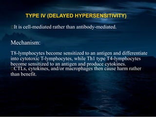 TYPE IV (DELAYED HYPERSENSITIVITY)
It is cell-mediated rather than antibody-mediated.
Mechanism:
T8-lymphocytes become sensitized to an antigen and differentiate
into cytotoxic T-lymphocytes, while Th1 type T4-lymphocytes
become sensitized to an antigen and produce cytokines.
CTLs, cytokines, and/or macrophages then cause harm rather
than benefit.
 