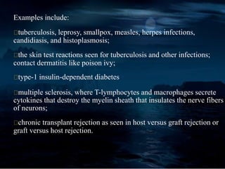 Examples include:
tuberculosis, leprosy, smallpox, measles, herpes infections,
candidiasis, and histoplasmosis;
the skin test reactions seen for tuberculosis and other infections;
contact dermatitis like poison ivy;
type-1 insulin-dependent diabetes
multiple sclerosis, where T-lymphocytes and macrophages secrete
cytokines that destroy the myelin sheath that insulates the nerve fibers
of neurons;
chronic transplant rejection as seen in host versus graft rejection or
graft versus host rejection.
 