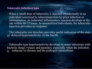 Tuberculin (infection) type
When a small dose of tuberculin is injected intradermally in an
individual sensitized to tuberculoprotein by prior infection or
immunisation, an indurated inflammatory reaction develops at the
site within 48-72 hours. In unsensitized individuals, the tuberculin
injection provokes no response.
The tuberculin test therefore provides useful indication of the state
of delayed hypersensitivity to the bacilli.
Tuberculin type hypersensitivity develops in many infections with
bacteria, fungi, viruses and parasites, especially when the infection
is subacute or chronic and the pathogen intracellular.
 