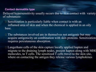 Contact dermatitis type
Delayed hypersensitivity usually occurs due to skin contact with variety
of substances-
Sensitization is particularly liable when contact is with an
inflamed area of skin and when the chemical is applied in an oily
base.
The substances involved are in themselves not antigenic but may
acquire antigenicity on combination with skin proteins. Sensitization
requires percutaneous absorption.
Langerhans cells of the skin capture locally applied hapten and
migrate to the draining lymph nodes, present hapten along with MHC
molecules, to T cells. The sensitized T cells travel to the skin site,
where on contacting the antigen they release various lymphokines
 