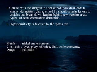 Contact with the allergen in a sensitized individual leads to
‘contact dermatitis’, characterized by maculopapular lesions to
vesicles that break down, leaving behind raw weeping areas
typical of acute eczematous dermatitis.
Hypersensitivity is detected by the ‘patch test’.
Metals : nickel and chromium,
Chemicals : dyes, picryl chloride, dinitrochlorobenzene,
Drugs : penicillin
 