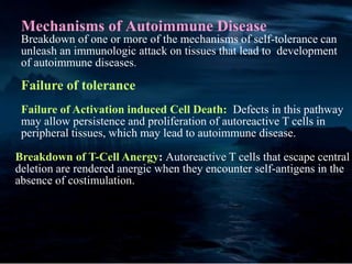 Mechanisms of Autoimmune Disease
Breakdown of one or more of the mechanisms of self-tolerance can
unleash an immunologic attack on tissues that lead to development
of autoimmune diseases.
Failure of tolerance
Failure of Activation induced Cell Death: Defects in this pathway
may allow persistence and proliferation of autoreactive T cells in
peripheral tissues, which may lead to autoimmune disease.
Breakdown of T-Cell Anergy: Autoreactive T cells that escape central
deletion are rendered anergic when they encounter self-antigens in the
absence of costimulation.
 