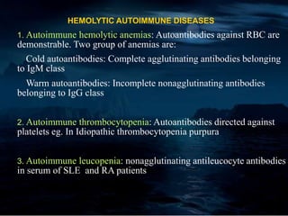 HEMOLYTIC AUTOIMMUNE DISEASES
1. Autoimmune hemolytic anemias: Autoantibodies against RBC are
demonstrable. Two group of anemias are:
Cold autoantibodies: Complete agglutinating antibodies belonging
to IgM class
Warm autoantibodies: Incomplete nonagglutinating antibodies
belonging to IgG class
2. Autoimmune thrombocytopenia: Autoantibodies directed against
platelets eg. In Idiopathic thrombocytopenia purpura
3. Autoimmune leucopenia: nonagglutinating antileucocyte antibodies
in serum of SLE and RA patients
 