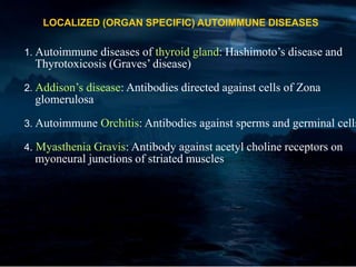LOCALIZED (ORGAN SPECIFIC) AUTOIMMUNE DISEASES
1. Autoimmune diseases of thyroid gland: Hashimoto’s disease and
Thyrotoxicosis (Graves’ disease)
2. Addison’s disease: Antibodies directed against cells of Zona
glomerulosa
3. Autoimmune Orchitis: Antibodies against sperms and germinal cells
4. Myasthenia Gravis: Antibody against acetyl choline receptors on
myoneural junctions of striated muscles
 