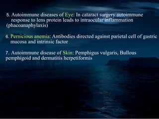 5. Autoimmune diseases of Eye: In cataract surgery autoimmune
response to lens protein leads to intraocular inflammation
(phacoanaphylaxis)
6. Pernicious anemia: Antibodies directed against parietal cell of gastric
mucosa and intrinsic factor
7. Autoimmune disease of Skin: Pemphigus vulgaris, Bullous
pemphigoid and dermatitis herpetiformis
 
