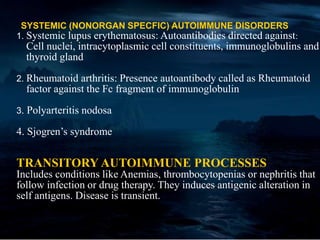 SYSTEMIC (NONORGAN SPECFIC) AUTOIMMUNE DISORDERS
1. Systemic lupus erythematosus: Autoantibodies directed against:
Cell nuclei, intracytoplasmic cell constituents, immunoglobulins and
thyroid gland
2. Rheumatoid arthritis: Presence autoantibody called as Rheumatoid
factor against the Fc fragment of immunoglobulin
3. Polyarteritis nodosa
4. Sjogren’s syndrome
TRANSITORY AUTOIMMUNE PROCESSES
Includes conditions like Anemias, thrombocytopenias or nephritis that
follow infection or drug therapy. They induces antigenic alteration in
self antigens. Disease is transient.
 