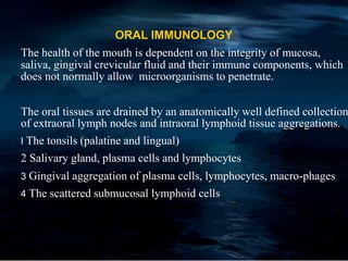 ORAL IMMUNOLOGY
The health of the mouth is dependent on the integrity of mucosa,
saliva, gingival crevicular fluid and their immune components, which
does not normally allow microorganisms to penetrate.
The oral tissues are drained by an anatomically well defined collection
of extraoral lymph nodes and intraoral lymphoid tissue aggregations.
I The tonsils (palatine and lingual)
2 Salivary gland, plasma cells and lymphocytes
3 Gingival aggregation of plasma cells, lymphocytes, macro-phages
4 The scattered submucosal lymphoid cells
 