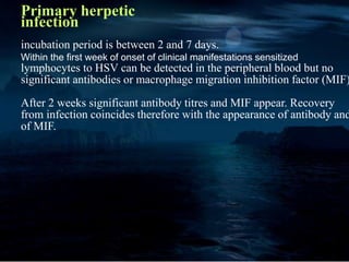 Primary herpetic
infection
incubation period is between 2 and 7 days.
Within the first week of onset of clinical manifestations sensitized
lymphocytes to HSV can be detected in the peripheral blood but no
significant antibodies or macrophage migration inhibition factor (MIF)
After 2 weeks significant antibody titres and MIF appear. Recovery
from infection coincides therefore with the appearance of antibody and
of MIF.
 
