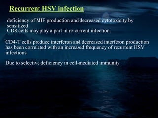 Recurrent HSV infection
CD4-T cells produce interferon and decreased interferon production
has been correlated with an increased frequency of recurrent HSV
infections.
Due to selective deficiency in cell-mediated immunity
deficiency of MIF production and decreased cytotoxicity by
sensitized
CD8 cells may play a part in re-current infection.
 