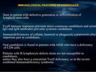 IMMUNOLOGICAL FEATURES OF CANDIDIASIS
Seen in patient with defective generation or differentiation of
lymphoid stem cells
T-cell immune responses prevents muco-cutaneous candidiasis and serum
IgG and IgM antibodies prevents systemic candidiasis.
Immunodeficiencies of cellular, humoral or phagocytic components play
important part in candidiasis.
Oral candidiasis is found in patients with AIDS who have a deficiency
of CD4 cells.
Patients with B-lymphocyte defects alone are not susceptible to
candidiasis,
unless they also have a concurrent T-cell deficiency, as in the severe
combined immunodeficiency syndrome.
 