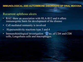 IMMUNOLOGICAL AND AUTOIMMUNE DISORDERS OF ORAL MUCOSA
Recurrent aphthous ulcers
• RAU show an association with HLA-B12 and it offers
immunogenic basis for development of the disease
• Cell mediated immunity is involved
• Hypersensitivity reactions type 3 and 4
• Immunohistological investigation no. of CD4 and CD8
cells, Langerhans cells and macrophages.
 