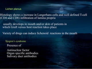 Lichen planus
Histology shows a increase in Langerhans cells and well defined T-cell
(CD4 and CD8) infiltration of lamina propria
usually develops in mouth and/or skin of patients in
which Graft versus host reaction takes place
Variety of drugs can induce lichenoid reactions in the mouth
Sjogren’s syndrome
Presence of
Antinuclear factor
Organ specific antibodies
Salivary duct antibodies
 