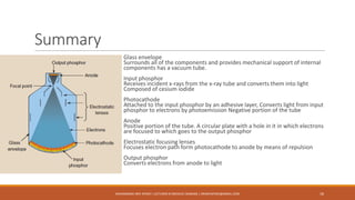 Summary
Glass envelope
Surrounds all of the components and provides mechanical support of internal
components has a vacuum tube.
Input phosphor
Receives incident x-rays from the x-ray tube and converts them into light
Composed of cesium iodide
Photocathode
Attached to the input phosphor by an adhesive layer, Converts light from input
phosphor to electrons by photoemission Negative portion of the tube
Anode
Positive portion of the tube. A circular plate with a hole in it in which electrons
are focused to which goes to the output phosphor
Electrostatic focusing lenses
Focuses electron path form photocathode to anode by means of repulsion
Output phosphor
Converts electrons from anode to light
MUHAMMAD ARIF AFRIDI | LECTURER IN MEDICAL IMAGING | DRARIFAFRIDI@GMAIL.COM 18
 