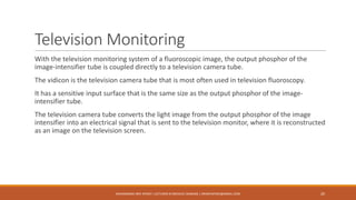 Television Monitoring
With the television monitoring system of a fluoroscopic image, the output phosphor of the
image-intensifier tube is coupled directly to a television camera tube.
The vidicon is the television camera tube that is most often used in television fluoroscopy.
It has a sensitive input surface that is the same size as the output phosphor of the image-
intensifier tube.
The television camera tube converts the light image from the output phosphor of the image
intensifier into an electrical signal that is sent to the television monitor, where it is reconstructed
as an image on the television screen.
MUHAMMAD ARIF AFRIDI | LECTURER IN MEDICAL IMAGING | DRARIFAFRIDI@GMAIL.COM 20
 