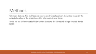 Methods
Television Camera. Two methods are used to electronically convert the visible image on the
output phosphor of the image intensifier into an electronic signal.
These are the thermionic television camera tube and the solid state charge-coupled device
(CCD).
MUHAMMAD ARIF AFRIDI | LECTURER IN MEDICAL IMAGING | DRARIFAFRIDI@GMAIL.COM 22
 