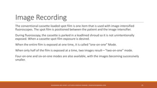 Image Recording
The conventional cassette-loaded spot film is one item that is used with image-intensified
fluoroscopes. The spot film is positioned between the patient and the image intensifier.
During fluoroscopy, the cassette is parked in a leadlined shroud so it is not unintentionally
exposed. When a cassette spot-film exposure is desired.
When the entire film is exposed at one time, it is called “one-on-one” Mode.
When only half of the film is exposed at a time, two images result—“two-on-one” mode.
Four-on-one and six-on-one modes are also available, with the images becoming successively
smaller.
MUHAMMAD ARIF AFRIDI | LECTURER IN MEDICAL IMAGING | DRARIFAFRIDI@GMAIL.COM 25
 