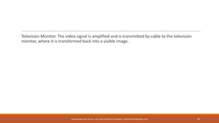 Television Monitor. The video signal is amplified and is transmitted by cable to the television
monitor, where it is transformed back into a visible image.
MUHAMMAD ARIF AFRIDI | LECTURER IN MEDICAL IMAGING | DRARIFAFRIDI@GMAIL.COM 26
 