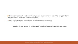 Fluoroscopy is actually a rather routine type of x-ray examination except for its application in
the visualization of vessels, called angiography.
These angiography are now referred to as interventional radiology
“The fluoroscope is used for examination of moving internal structures and fluids.”
MUHAMMAD ARIF AFRIDI | LECTURER IN MEDICAL IMAGING | DRARIFAFRIDI@GMAIL.COM 3
 