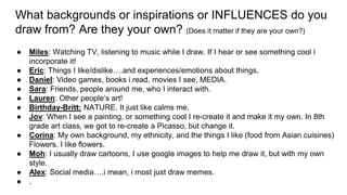 What backgrounds or inspirations or INFLUENCES do you
draw from? Are they your own? (Does it matter if they are your own?)
● Miles: Watching TV, listening to music while I draw. If I hear or see something cool i
incorporate it!
● Eric: Things I like/dislike….and experiences/emotions about things.
● Daniel: Video games, books i read, movies I see, MEDIA.
● Sara: Friends, people around me, who I interact with.
● Lauren: Other people’s art!
● Birthday-Britt: NATURE. It just like calms me.
● Jov: When I see a painting, or something cool I re-create it and make it my own. In 8th
grade art class, we got to re-create a Picasso, but change it.
● Corina: My own background, my ethnicity, and the things I like (food from Asian cuisines)
Flowers. I like flowers.
● Moh: I usually draw cartoons, I use google images to help me draw it, but with my own
style.
● Alex: Social media….i mean, i most just draw memes.
● .
 