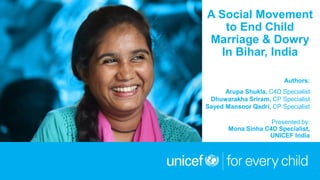 © UNICEF/UNI197921/Schermbrucker
A Social Movement
to End Child
Marriage & Dowry
In Bihar, India
Authors:
Arupa Shukla, C4D Specialist
Dhuwarakha Sriram, CP Specialist
Sayed Mansoor Qadri, CP Specialist
Presented by:
Mona Sinha C4D Specialist,
UNICEF India
 