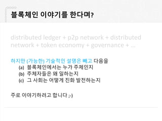 블록체인 이야기를 한다며?
distributed ledger + p2p network + distributed
network + token economy + governance + …
하지만 (가능한) 기술적인 설명은 빼고 다음을
(a) 블록체인에서는 누가 주체인지
(b) 주체자들은 왜 일하는지
(c) 그 사회는 어떻게 진화 발전하는지
주로 이야기하려고 합니다 ;-)
 