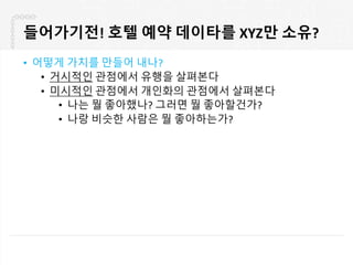들어가기전! 호텔 예약 데이타를 XYZ만 소유?
• 어떻게 가치를 만들어 내나?
• 거시적인 관점에서 유행을 살펴본다
• 미시적인 관점에서 개인화의 관점에서 살펴본다
• 나는 뭘 좋아했나? 그러면 뭘 좋아할건가?
• 나랑 비슷한 사람은 뭘 좋아하는가?
 