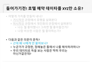 들어가기전! 호텔 예약 데이타를 XYZ만 소유?
• 어떻게 가치를 만들어 내나?
• 거시적인 관점에서 유행을 살펴본다
• 미시적인 관점에서 개인화의 관점에서 살펴본다
• 나는 뭘 좋아했나? 그러면 뭘 좋아할건가?
• 나랑 비슷한 사람은 뭘 좋아하는가?
• 다음과 같은 의문이 문득?
• 근데 왜 나에게 안 물어보나?
• 누군가가 규정한, 정해놓은 틀에서 나를 해석하려하나?
• 우리 데이터로 득을 보는 사람은 딱히 우리는
아닌거같은데?
 