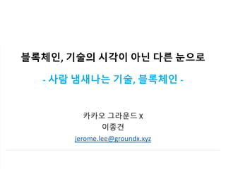 블록체인, 기술의 시각이 아닌 다른 눈으로
- 사람 냄새나는 기술, 블록체인 -
카카오 그라운드 X
이종건
jerome.lee@groundx.xyz
 