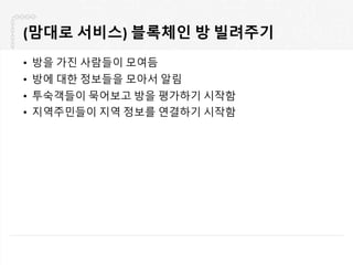(맘대로 서비스) 블록체인 방 빌려주기
• 방을 가진 사람들이 모여듬
• 방에 대한 정보들을 모아서 알림
• 투숙객들이 묵어보고 방을 평가하기 시작함
• 지역주민들이 지역 정보를 연결하기 시작함
 