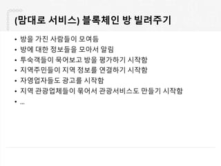 (맘대로 서비스) 블록체인 방 빌려주기
• 방을 가진 사람들이 모여듬
• 방에 대한 정보들을 모아서 알림
• 투숙객들이 묵어보고 방을 평가하기 시작함
• 지역주민들이 지역 정보를 연결하기 시작함
• 자영업자들도 광고를 시작함
• 지역 관광업체들이 묶어서 관광서비스도 만들기 시작함
• …
 