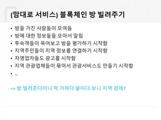 (맘대로 서비스) 블록체인 방 빌려주기
• 방을 가진 사람들이 모여듬
• 방에 대한 정보들을 모아서 알림
• 투숙객들이 묵어보고 방을 평가하기 시작함
• 지역주민들이 지역 정보를 연결하기 시작함
• 자영업자들도 광고를 시작함
• 지역 관광업체들이 묶어서 관광서비스도 만들기 시작함
• …
=> 방 빌려준다더니 막 가져다 붙이다-보니 지역 경제?
 