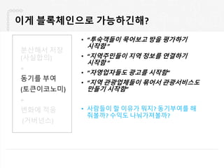 이게 블록체인으로 가능하긴해?
• “투숙객들이 묵어보고 방을 평가하기
시작함 ”
• “지역주민들이 지역 정보를 연결하기
시작함 “
• “자영업자들도 광고를 시작함”
• “지역 관광업체들이 묶어서 관광서비스도
만들기 시작함”
• 사람들이 할 이유가 뭐지? 동기부여를 해
줘볼까? 수익도 나눠가져볼까?
분산해서 저장
(사실합의)
+
동기를 부여
(토큰이코노미)
+
변화에 적응
(거버넌스)
 