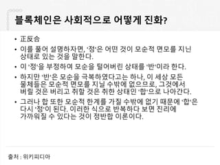 블록체인은 사회적으로 어떻게 진화?
• 正反合
• 이를 풀어 설명하자면, '정'은 어떤 것이 모순적 면모를 지닌
상태로 있는 것을 말한다.
• 이 '정'을 부정하여 모순을 털어버린 상태를 '반'이라 한다.
• 하지만 '반'은 모순을 극복하였다고는 하나, 이 세상 모든
물체들은 모순적 면모를 지닐 수밖에 없으므로, 그것에서
버릴 것은 버리고 취할 것은 취한 상태인 '합'으로 나아간다.
• 그러나 합 또한 모순적 한계를 가질 수밖에 없기 때문에 '합'은
다시 '정'이 된다. 이러한 식으로 반복하다 보면 진리에
가까워질 수 있다는 것이 정반합 이론이다.
출처 : 위키피디아
 