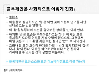 블록체인은 사회적으로 어떻게 진화?
• 正反合
• 이를 풀어 설명하자면, '정'은 어떤 것이 모순적 면모를 지닌
상태로 있는 것을 말한다.
• 이 '정'을 부정하여 모순을 털어버린 상태를 '반'이라 한다.
• 하지만 '반'은 모순을 극복하였다고는 하나, 이 세상 모든
물체들은 모순적 면모를 지닐 수밖에 없으므로, 그것에서
버릴 것은 버리고 취할 것은 취한 상태인 '합'으로 나아간다.
• 그러나 합 또한 모순적 한계를 가질 수밖에 없기 때문에 '합'은
다시 '정'이 된다. 이러한 식으로 반복하다 보면 진리에
가까워질 수 있다는 것이 정반합 이론이다.
• 블록체인은 오픈소스와 오픈 이노베이션으로 이를 가능케
출처 : 위키피디아
 