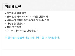 정리해보면
• 개인이 주체가 되고
• 같이 일해서 커뮤니티와 사회를 만들어 내고
• 일하는데 적절한 동기부여를 해 줄 수 있고
• 다양성을 인정하고
• 함께 고민하고
• 또 다시 나아가야할 방향을 찾고
이 정도면 사람냄새 나는 기술이라고 할 수 있지않을까?
 
